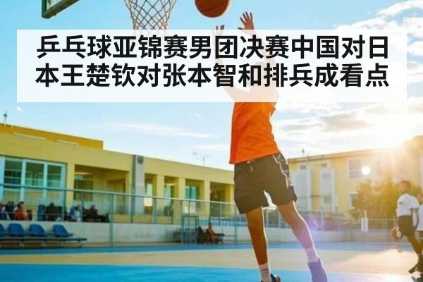 乒乓球亚锦赛男团决赛中国对日本王楚钦对张本智和排兵成看点