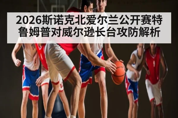 2026斯诺克北爱尔兰公开赛特鲁姆普对威尔逊长台攻防解析