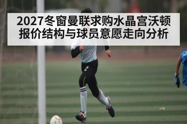 2027冬窗曼联求购水晶宫沃顿报价结构与球员意愿走向分析