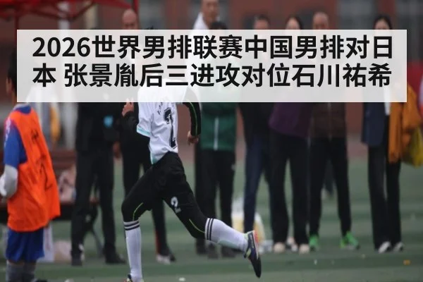 2026世界男排联赛中国男排对日本 张景胤后三进攻对位石川祐希